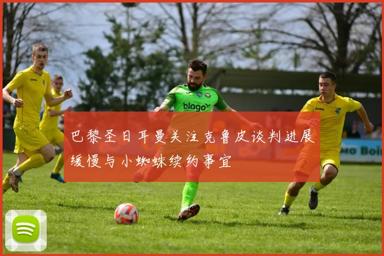 巴黎圣日耳曼关注克鲁皮谈判进展缓慢与小蜘蛛续约事宜