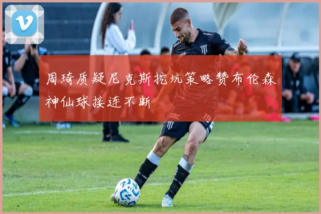 周琦质疑尼克斯挖坑策略赞布伦森神仙球接连不断