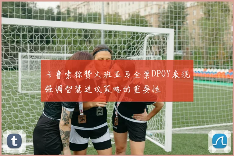 卡鲁索称赞文班亚马全票DPOY表现强调智慧进攻策略的重要性