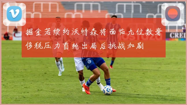 掘金若续约沃特森将面临九位数奢侈税压力首轮出局后挑战加剧