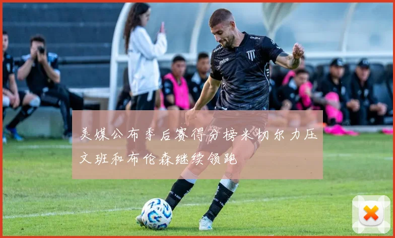 美媒公布季后赛得分榜米切尔力压文班和布伦森继续领跑