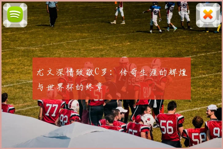 尤文深情致敬C罗：传奇生涯的辉煌与世界杯的终章