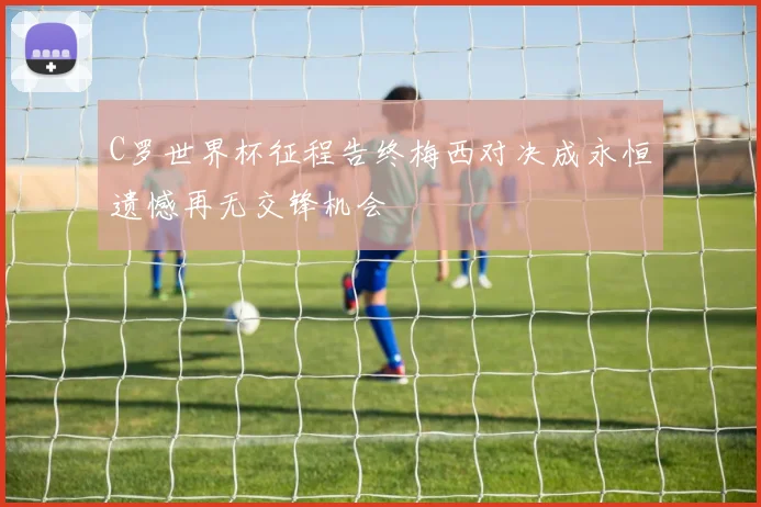 C罗世界杯征程告终梅西对决成永恒遗憾再无交锋机会