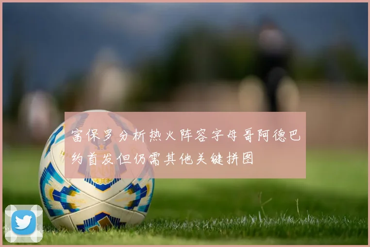 富保罗分析热火阵容字母哥阿德巴约首发但仍需其他关键拼图
