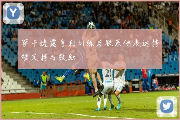 萨卡透露亨利训练后联系他表达持续支持与鼓励