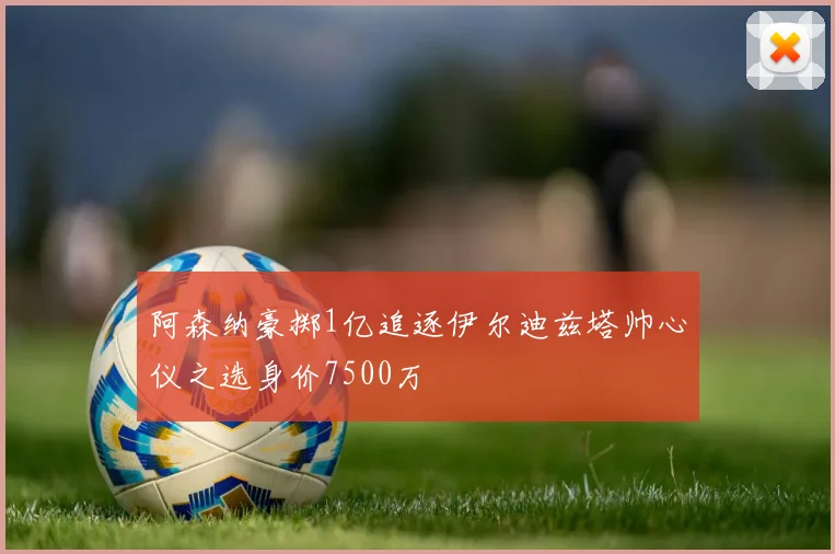 阿森纳豪掷1亿追逐伊尔迪兹塔帅心仪之选身价7500万