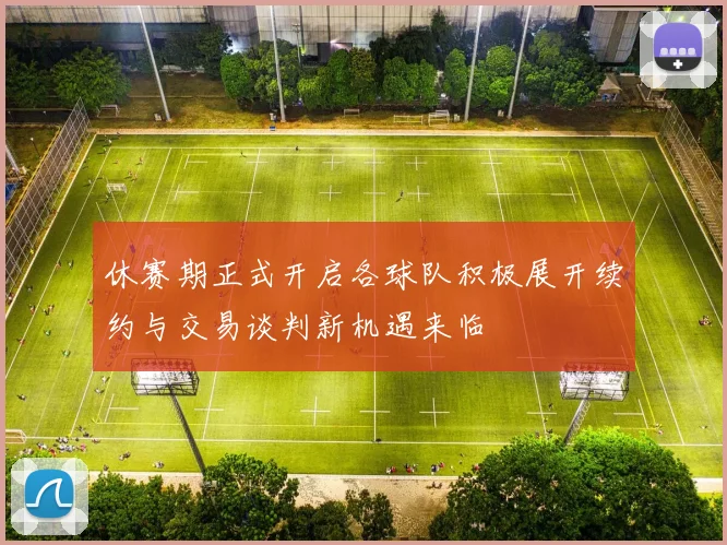 休赛期正式开启各球队积极展开续约与交易谈判新机遇来临