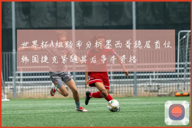 世界杯A组赔率分析墨西哥稳居首位韩国捷克紧随其后争夺资格