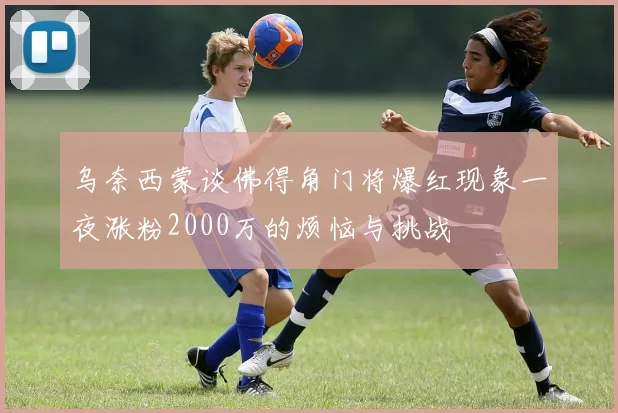 乌奈西蒙谈佛得角门将爆红现象一夜涨粉2000万的烦恼与挑战