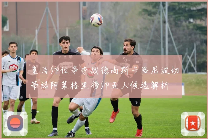 皇马帅位争夺战德尚斯卡洛尼波切蒂诺阿莱格里穆帅五人候选解析