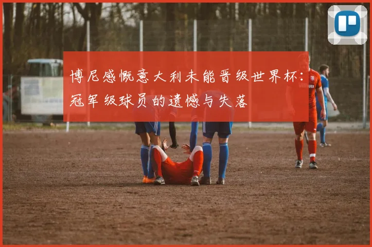 博尼感慨意大利未能晋级世界杯：冠军级球员的遗憾与失落